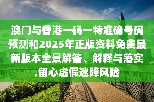 澳門與香港一碼一特準確號碼預測和2025年正版資料免費最新版本全景解答、解釋與落實,留心虛假迷障風險